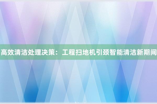 高效清洁处理决策：工程扫地机引颈智能清洁新期间