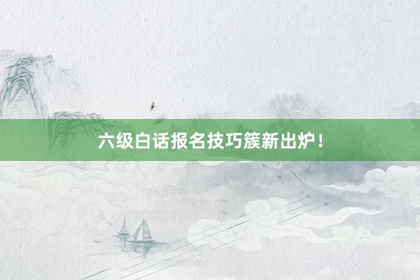 六级白话报名技巧簇新出炉！