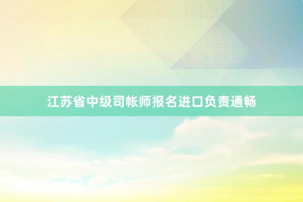 江苏省中级司帐师报名进口负责通畅