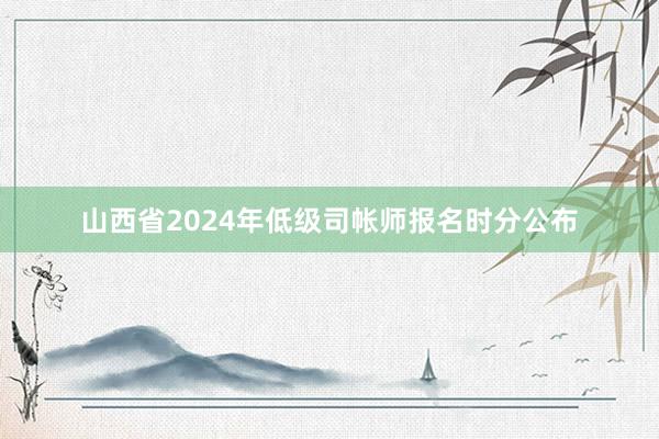 山西省2024年低级司帐师报名时分公布