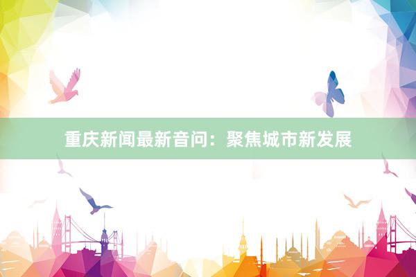 重庆新闻最新音问：聚焦城市新发展