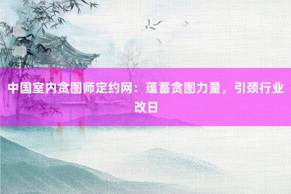 中国室内贪图师定约网：蕴蓄贪图力量，引颈行业改日