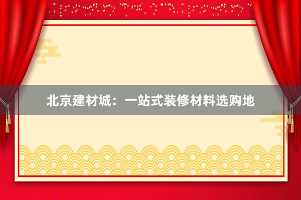 北京建材城：一站式装修材料选购地